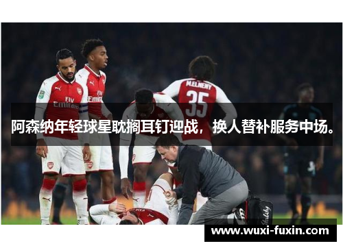 阿森纳年轻球星耽搁耳钉迎战，换人替补服务中场。