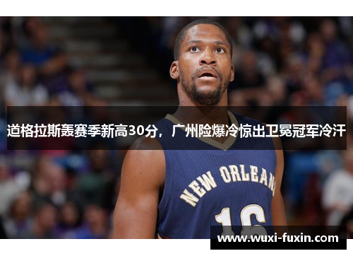 道格拉斯轰赛季新高30分，广州险爆冷惊出卫冕冠军冷汗